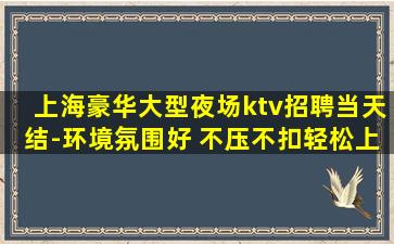 上海豪华大型夜场ktv招聘当天结-环境氛围好 不压不扣轻松上